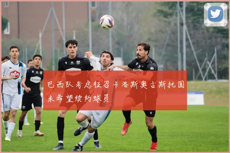 巴西队考虑征召卡洛斯奥古斯托国米希望续约球员
