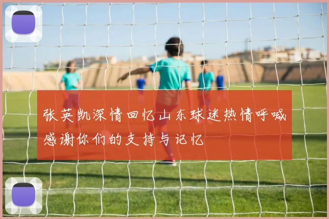 张英凯深情回忆山东球迷热情呼喊感谢你们的支持与记忆