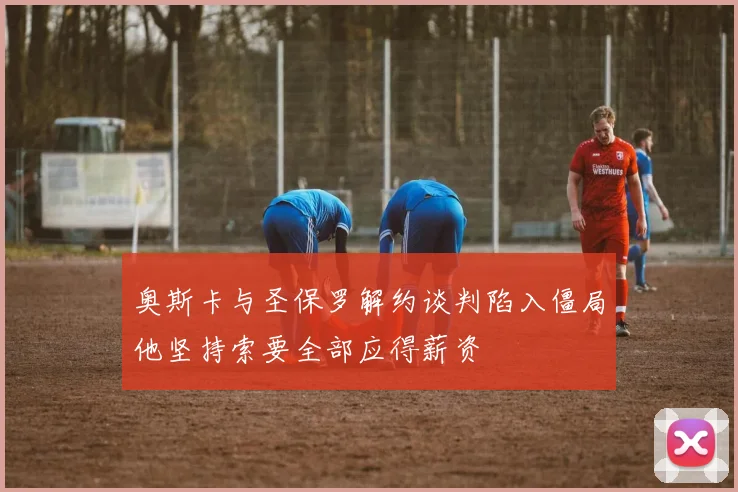 奥斯卡与圣保罗解约谈判陷入僵局他坚持索要全部应得薪资