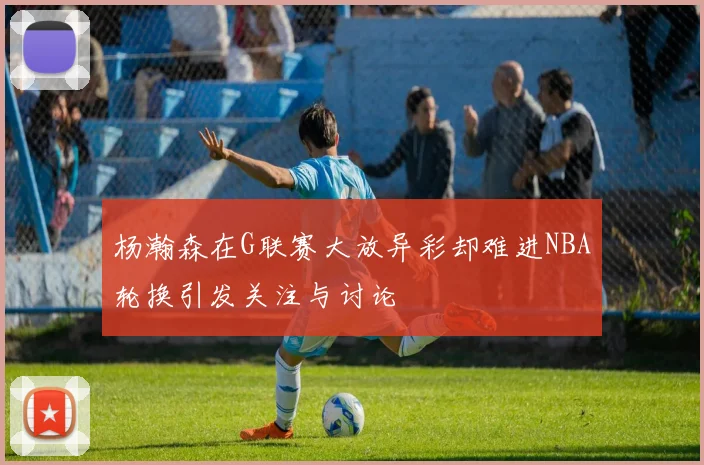 杨瀚森在G联赛大放异彩却难进NBA轮换引发关注与讨论