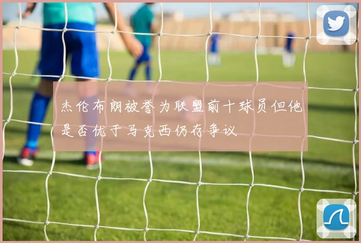 杰伦布朗被誉为联盟前十球员但他是否优于马克西仍存争议