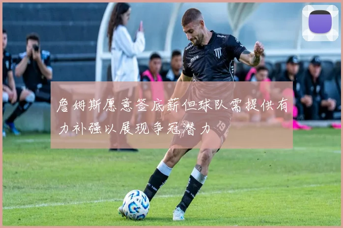 詹姆斯愿意签底薪但球队需提供有力补强以展现争冠潜力