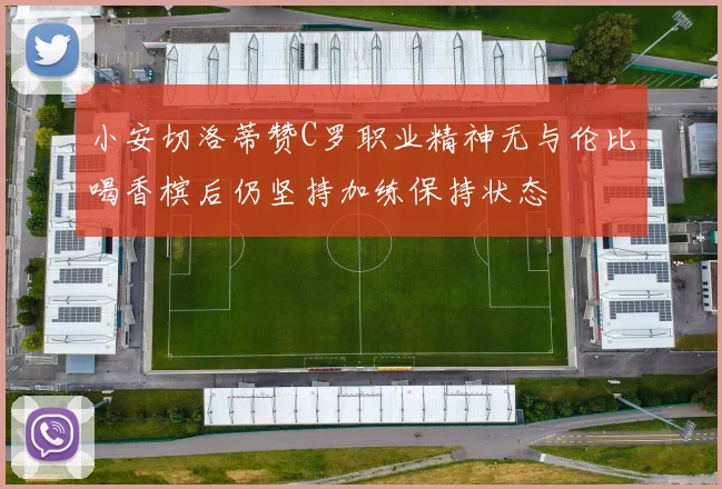 小安切洛蒂赞C罗职业精神无与伦比喝香槟后仍坚持加练保持状态