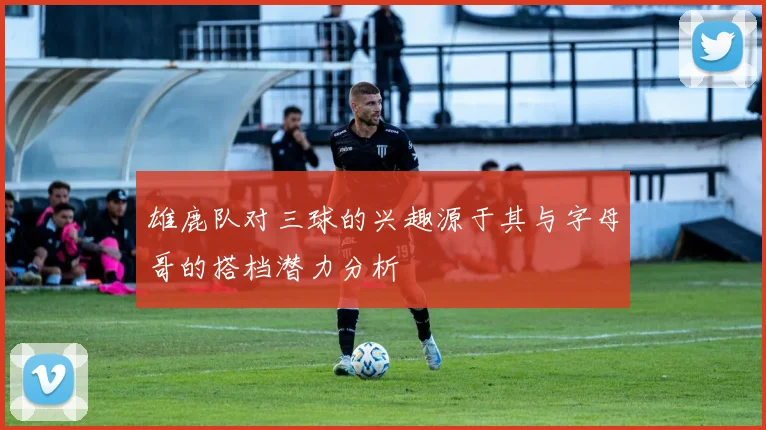 雄鹿队对三球的兴趣源于其与字母哥的搭档潜力分析