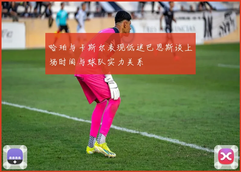哈珀与卡斯尔表现低迷巴恩斯谈上场时间与球队实力关系