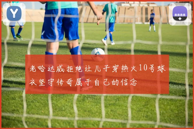 老哈达威拒绝让儿子穿热火10号球衣坚守传奇属于自己的信念