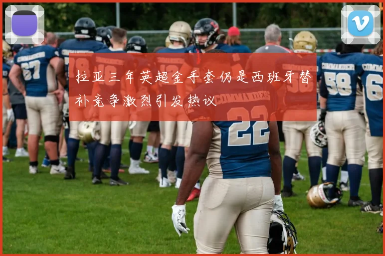 拉亚三年英超金手套仍是西班牙替补竞争激烈引发热议