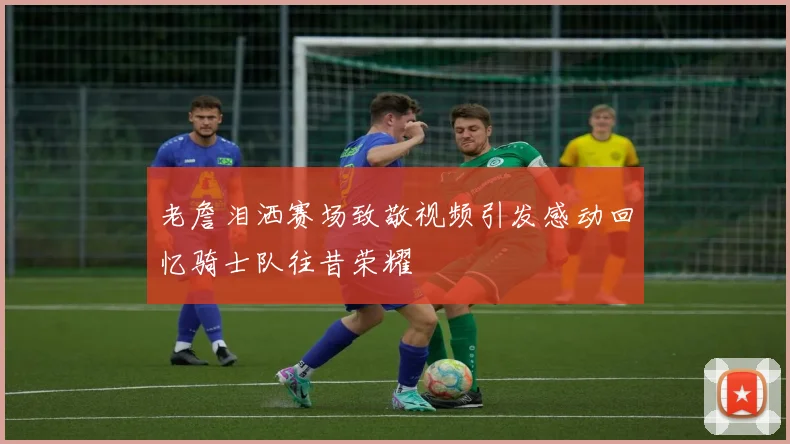 老詹泪洒赛场致敬视频引发感动回忆骑士队往昔荣耀