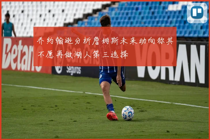 乔约翰逊分析詹姆斯未来动向称其不愿再做湖人第三选择